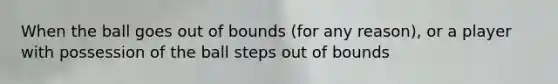 When the ball goes out of bounds (for any reason), or a player with possession of the ball steps out of bounds