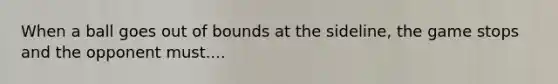 When a ball goes out of bounds at the sideline, the game stops and the opponent must....