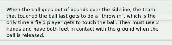 When the ball goes out of bounds over the sideline, the team that touched the ball last gets to do a "throw in", which is the only time a field player gets to touch the ball. They must use 2 hands and have both feet in contact with the ground when the ball is released.