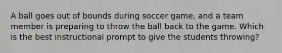 A ball goes out of bounds during soccer game, and a team member is preparing to throw the ball back to the game. Which is the best instructional prompt to give the students throwing?