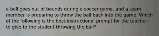 a ball goes out of bounds during a soccer game, and a team member is preparing to throw the ball back into the game. Which of the following is the best instructional prompt for the teacher to give to the student throwing the ball?