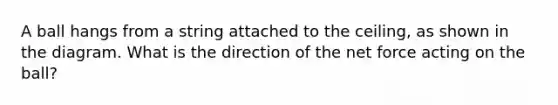 A ball hangs from a string attached to the ceiling, as shown in the diagram. What is the direction of the net force acting on the ball?
