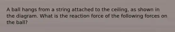 A ball hangs from a string attached to the ceiling, as shown in the diagram. What is the reaction force of the following forces on the ball?