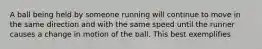 A ball being held by someone running will continue to move in the same direction and with the same speed until the runner causes a change in motion of the ball. This best exemplifies