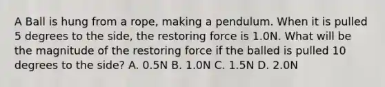 A Ball is hung from a rope, making a pendulum. When it is pulled 5 degrees to the side, the restoring force is 1.0N. What will be the magnitude of the restoring force if the balled is pulled 10 degrees to the side? A. 0.5N B. 1.0N C. 1.5N D. 2.0N