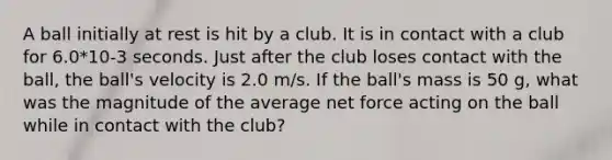 A ball initially at rest is hit by a club. It is in contact with a club for 6.0*10-3 seconds. Just after the club loses contact with the ball, the ball's velocity is 2.0 m/s. If the ball's mass is 50 g, what was the magnitude of the average net force acting on the ball while in contact with the club?