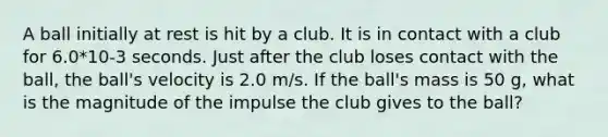 A ball initially at rest is hit by a club. It is in contact with a club for 6.0*10-3 seconds. Just after the club loses contact with the ball, the ball's velocity is 2.0 m/s. If the ball's mass is 50 g, what is the magnitude of the impulse the club gives to the ball?