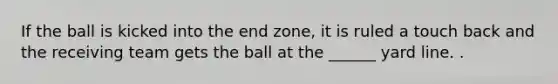 If the ball is kicked into the end zone, it is ruled a touch back and the receiving team gets the ball at the ______ yard line. .