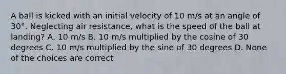 A ball is kicked with an initial velocity of 10 m/s at an angle of 30°. Neglecting air resistance, what is the speed of the ball at landing? A. 10 m/s B. 10 m/s multiplied by the cosine of 30 degrees C. 10 m/s multiplied by the sine of 30 degrees D. None of the choices are correct