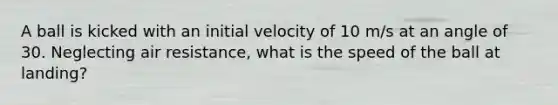 A ball is kicked with an initial velocity of 10 m/s at an angle of 30. Neglecting air resistance, what is the speed of the ball at landing?