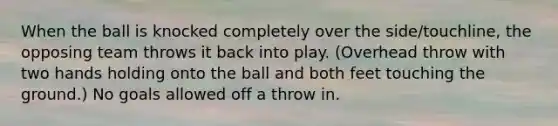 When the ball is knocked completely over the side/touchline, the opposing team throws it back into play. (Overhead throw with two hands holding onto the ball and both feet touching the ground.) No goals allowed off a throw in.