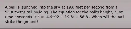 A ball is launched into the sky at 19.6 feet per second from a 58.8 meter tall building. The equation for the ball's height, h, at time t seconds is h = -4.9t^2 + 19.6t + 58.8 . When will the ball strike the ground?