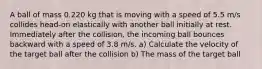 A ball of mass 0.220 kg that is moving with a speed of 5.5 m/s collides head-on elastically with another ball initially at rest. Immediately after the collision, the incoming ball bounces backward with a speed of 3.8 m/s. a) Calculate the velocity of the target ball after the collision b) The mass of the target ball