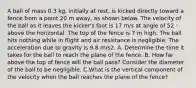 A ball of mass 0.3 kg, initially at rest, is kicked directly toward a fence from a point 20 m away, as shown below. The velocity of the ball as it leaves the kicker's foot is 17 m/s at angle of 52 ◦ above the horizontal. The top of the fence is 7 m high. The ball hits nothing while in flight and air resistance is negligible. The acceleration due to gravity is 9.8 m/s2. A. Determine the time it takes for the ball to reach the plane of the fence. B. How far above the top of fence will the ball pass? Consider the diameter of the ball to be negligible. C.What is the vertical component of the velocity when the ball reaches the plane of the fence?