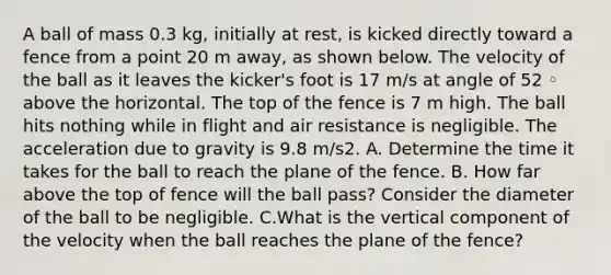 A ball of mass 0.3 kg, initially at rest, is kicked directly toward a fence from a point 20 m away, as shown below. The velocity of the ball as it leaves the kicker's foot is 17 m/s at angle of 52 ◦ above the horizontal. The top of the fence is 7 m high. The ball hits nothing while in flight and air resistance is negligible. The acceleration due to gravity is 9.8 m/s2. A. Determine the time it takes for the ball to reach the plane of the fence. B. How far above the top of fence will the ball pass? Consider the diameter of the ball to be negligible. C.What is the vertical component of the velocity when the ball reaches the plane of the fence?