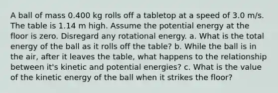 A ball of mass 0.400 kg rolls off a tabletop at a speed of 3.0 m/s. The table is 1.14 m high. Assume the potential energy at the floor is zero. Disregard any rotational energy. a. What is the total energy of the ball as it rolls off the table? b. While the ball is in the air, after it leaves the table, what happens to the relationship between it's kinetic and potential energies? c. What is the value of the kinetic energy of the ball when it strikes the floor?