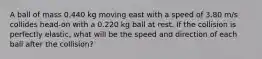 A ball of mass 0.440 kg moving east with a speed of 3.80 m/s collides head-on with a 0.220 kg ball at rest. If the collision is perfectly elastic, what will be the speed and direction of each ball after the collision?