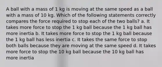 A ball with a mass of 1 kg is moving at the same speed as a ball with a mass of 10 kg. Which of the following statements correctly compares the force required to stop each of the two balls? a. It takes more force to stop the 1 kg ball because the 1 kg ball has more inertia b. It takes more force to stop the 1 kg ball because the 1 kg ball has less inertia c. It takes the same force to stop both balls because they are moving at the same speed d. It takes more force to stop the 10 kg ball because the 10 kg ball has more inertia