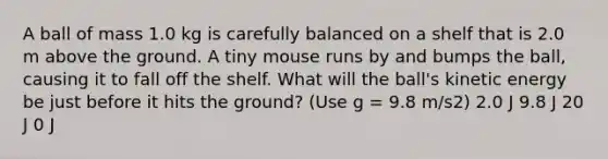 A ball of mass 1.0 kg is carefully balanced on a shelf that is 2.0 m above the ground. A tiny mouse runs by and bumps the ball, causing it to fall off the shelf. What will the ball's kinetic energy be just before it hits the ground? (Use g = 9.8 m/s2) 2.0 J 9.8 J 20 J 0 J