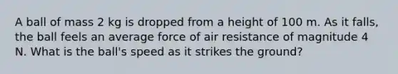 A ball of mass 2 kg is dropped from a height of 100 m. As it falls, the ball feels an average force of air resistance of magnitude 4 N. What is the ball's speed as it strikes the ground?