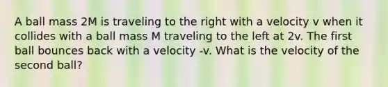 A ball mass 2M is traveling to the right with a velocity v when it collides with a ball mass M traveling to the left at 2v. The first ball bounces back with a velocity -v. What is the velocity of the second ball?