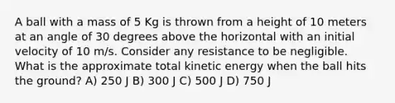 A ball with a mass of 5 Kg is thrown from a height of 10 meters at an angle of 30 degrees above the horizontal with an initial velocity of 10 m/s. Consider any resistance to be negligible. What is the approximate total kinetic energy when the ball hits the ground? A) 250 J B) 300 J C) 500 J D) 750 J