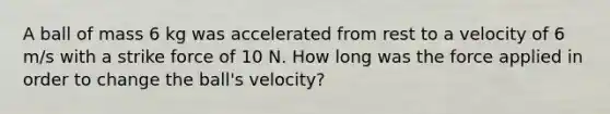 A ball of mass 6 kg was accelerated from rest to a velocity of 6 m/s with a strike force of 10 N. How long was the force applied in order to change the ball's velocity?