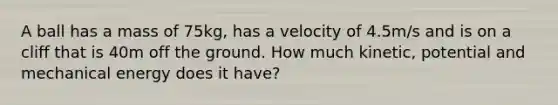 A ball has a mass of 75kg, has a velocity of 4.5m/s and is on a cliff that is 40m off the ground. How much kinetic, potential and mechanical energy does it have?