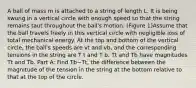 A ball of mass m is attached to a string of length L. It is being swung in a vertical circle with enough speed so that the string remains taut throughout the ball's motion. (Figure 1)Assume that the ball travels freely in this vertical circle with negligible loss of total mechanical energy. At the top and bottom of the vertical circle, the ball's speeds are vt and vb, and the corresponding tensions in the string are T t and T b. Tt and Tb have magnitudes Tt and Tb. Part A: Find Tb−Tt, the difference between the magnitude of the tension in the string at the bottom relative to that at the top of the circle.