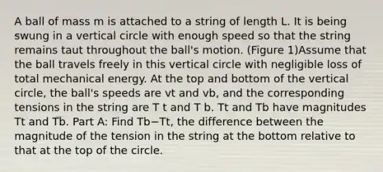 A ball of mass m is attached to a string of length L. It is being swung in a vertical circle with enough speed so that the string remains taut throughout the ball's motion. (Figure 1)Assume that the ball travels freely in this vertical circle with negligible loss of total mechanical energy. At the top and bottom of the vertical circle, the ball's speeds are vt and vb, and the corresponding tensions in the string are T t and T b. Tt and Tb have magnitudes Tt and Tb. Part A: Find Tb−Tt, the difference between the magnitude of the tension in the string at the bottom relative to that at the top of the circle.