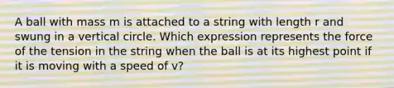 A ball with mass m is attached to a string with length r and swung in a vertical circle. Which expression represents the force of the tension in the string when the ball is at its highest point if it is moving with a speed of v?