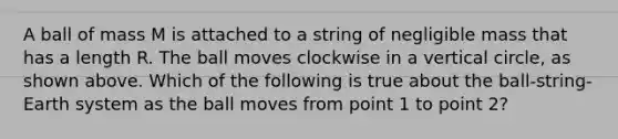 A ball of mass M is attached to a string of negligible mass that has a length R. The ball moves clockwise in a vertical circle, as shown above. Which of the following is true about the ball-string-Earth system as the ball moves from point 1 to point 2?