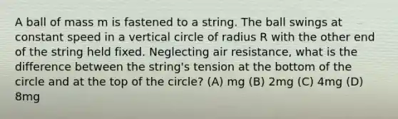 A ball of mass m is fastened to a string. The ball swings at constant speed in a vertical circle of radius R with the other end of the string held fixed. Neglecting air resistance, what is the difference between the string's tension at the bottom of the circle and at the top of the circle? (A) mg (B) 2mg (C) 4mg (D) 8mg