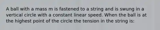 A ball with a mass m is fastened to a string and is swung in a vertical circle with a constant linear speed. When the ball is at the highest point of the circle the tension in the string is: