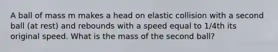 A ball of mass m makes a head on elastic collision with a second ball (at rest) and rebounds with a speed equal to 1/4th its original speed. What is the mass of the second ball?