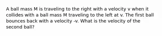 A ball mass M is traveling to the right with a velocity v when it collides with a ball mass M traveling to the left at v. The first ball bounces back with a velocity -v. What is the velocity of the second ball?