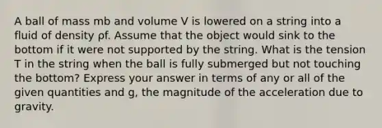 A ball of mass mb and volume V is lowered on a string into a fluid of density ρf. Assume that the object would sink to the bottom if it were not supported by the string. What is the tension T in the string when the ball is fully submerged but not touching the bottom? Express your answer in terms of any or all of the given quantities and g, the magnitude of the acceleration due to gravity.