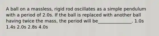 A ball on a massless, rigid rod oscillates as a simple pendulum with a period of 2.0s. If the ball is replaced with another ball having twice the mass, the period will be_______________. 1.0s 1.4s 2.0s 2.8s 4.0s