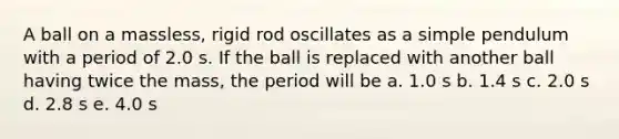 A ball on a massless, rigid rod oscillates as a simple pendulum with a period of 2.0 s. If the ball is replaced with another ball having twice the mass, the period will be a. 1.0 s b. 1.4 s c. 2.0 s d. 2.8 s e. 4.0 s