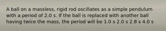 A ball on a massless, rigid rod oscillates as a simple pendulum with a period of 2.0 s. If the ball is replaced with another ball having twice the mass, the period will be 1.0 s 2.0 s 2.8 s 4.0 s