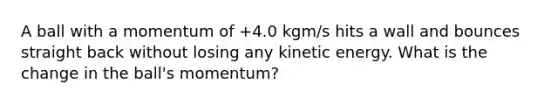 A ball with a momentum of +4.0 kgm/s hits a wall and bounces straight back without losing any kinetic energy. What is the change in the ball's momentum?