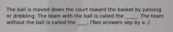 The ball is moved down the court toward the basket by passing or dribbling. The team with the ball is called the _____. The team without the ball is called the ____. (Two answers sep by a ,)