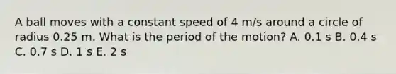 A ball moves with a constant speed of 4 m/s around a circle of radius 0.25 m. What is the period of the motion? A. 0.1 s B. 0.4 s C. 0.7 s D. 1 s E. 2 s