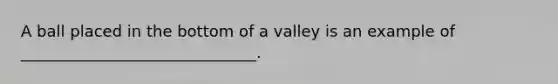 A ball placed in the bottom of a valley is an example of ______________________________.