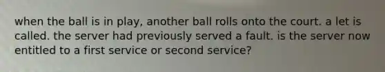 when the ball is in play, another ball rolls onto the court. a let is called. the server had previously served a fault. is the server now entitled to a first service or second service?