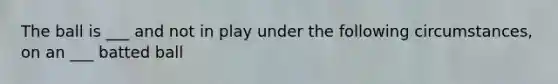 The ball is ___ and not in play under the following circumstances, on an ___ batted ball