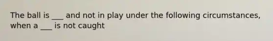 The ball is ___ and not in play under the following circumstances, when a ___ is not caught