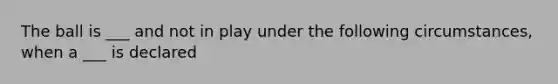 The ball is ___ and not in play under the following circumstances, when a ___ is declared