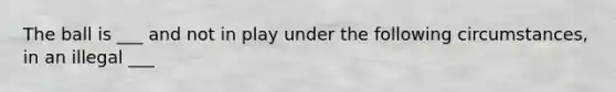 The ball is ___ and not in play under the following circumstances, in an illegal ___