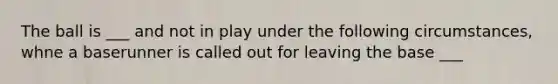 The ball is ___ and not in play under the following circumstances, whne a baserunner is called out for leaving the base ___